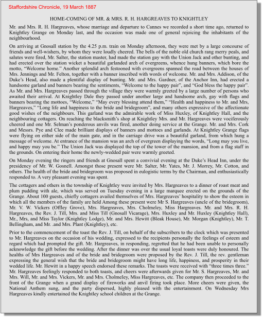 HOME-COMING OF MR. & MRS. R. H. HARGREAVES TO KNIGHTLEY Mr. and Mrs. R. H. Hargreaves, whose marriage and departure to Cannes we recorded a short time ago, returned to Knightley Grange on Monday last, and the occasion was made one of general rejoicing the inhabitants of the neighbourhood. On arriving at Gnosall station by the 4.25 p.m. train on Monday afternoon, they were met by a large concourse of friends and well-wishers, by whom they were loudly cheered. The bells of the noble old church rang merry peals, and salutes were fired, Mr. Salter, the station master, had made the station gay with the Union Jack and other bunting, and had erected over the station wicket a beautiful garlanded arch of evergreens, whence hung banners, which bore the motto, “Welcome home.” Another splendid arch festooned with evergreens spanned the road between the houses of Mrs. Jennings and Mr. Felton, together with a banner inscribed with words of welcome. Mr. and Mrs. Addison, of the Duke’s Head, also made a plentiful display of bunting. Mr. and Mrs. Gardner, of the Anchor Inn, had erected a handsome garland and banners bearing the sentiments, “Welcome to the happy pair”, and “God bless the happy pair”. As Mr. and Mrs. Hargreaves passed through the village they were warmly greeted by a large number of persons who awaited their arrival. At Knightley Dale they passed under another large and handsome arch, gay with flags and banners bearing the mottoes, “Welcome,” “May every blessing attend them,” “Health and happiness to Mr. and Mrs, Hargreaves,” “Long life and happiness to the bride and bridegroom”, and many others expressive of the affectionate good wishes of the neighbours. This garland was the admirable work of Miss Huxley, of Knightley Hall, and the neighbouring cottagers. On reaching the blacksmith’s shop at Knightley Mrs. and Mr. Hargreaves were vociferously cheered and one Mr. Selman’s ponderous anvils was fired, another doing service at the Grange. Mr. and Mrs. Cork and Messrs. Pye and Clee made brilliant displays of banners and mottoes and garlands. At Knightley Grange flags were flying on either side of the main gate, and in the carriage drive was a beautiful garland, from which hung a message of welcome. At entrance of the mansion was an arch of evergreen displaying the words, “Long may you live, and happy may you be.” The Union Jack was displayed the top of the tower of the mansion, and from a flag staff in the grounds. On entering their home the newly-wedded pair were warmly greeted. On Monday evening the ringers and friends at Gnosall spent a convivial evening at the Duke’s Head Inn, under the presidency of Mr. W. Gosnell. Amongst those present were Mr. Salter, Mr. Yates, Mr. J. Morrey, Mr. Cotton, and others. The health of the bride and bridegroom was proposed in eulogistic terms by the Chairman, and enthusiastically responded to. A very pleasant evening was spent. The cottagers and others in the township of Knightley were invited by Mrs. Hargreaves to a dinner of roast meat and plum pudding with ale, which was served on Tuesday evening in a large marquee erected on the grounds of the Grange. About 100 guests, chiefly cottagers availed themselves of Mrs. Hargreaves’ hospitality to show the esteem in which all the members of the family are held Among these present were Mr S. Hargreaves (uncle of the bridegroom), Mr. V. W. Vickers (Offley Grove), Mrs. Hargreaves, Mrs. Cholmeley, Miss Hargreaves. Mr. and Mrs. R. H. Hargreaves, the Rev. J. Till, Mrs. and Miss Till (Gnosall Vicarage), Mrs. Huxley and Mr. Huxley (Knightley Hall), Mr., Mrs, and Miss Taylor (Knightley Lodge), Mr. and Mrs. Hewitt (Bleak House), Mr. Morgan (Knightley), Mr. T. Bellingham, and Mr. .and Mrs. Plant (Knightley), etc. Prior to the commencement of the toast the Rev. J. Till, on behalf of the subscribers to the clock which was presented to Mr. Hargreaves on the occasion of his wedding, expressed to the recipients personally the feelings of esteem and regard which had prompted the gift. Mr. Hargreaves, in responding, regretted that he had been unable to personally acknowledge the gift before the wedding. After the dinner was over the usual loyal toasts were duly honoured. The healths of Mrs Hargreaves and of the bride and bridegroom were proposed by the Rev. J. Till, the rev. gentleman expressing the general wish that the bride and bridegroom might have long life, happiness, and prosperity in their wedded life. Mr. Hewitt in a happy speech endorsed these remarks. The toasts were received with “three times three.” Mr. Hargreaves feelingly responded to both toasts, and cheers were afterwards given for Mr. S. Hargreaves, Mr. and Mrs. Will, Mr. and Mrs. Vickers, Mr. and Mrs. CholmeIey, Miss Hargreaves, etc. The company then proceeded to the front of the Grange when a grand display of fireworks and anvil firing took place. More cheers were given, the National Anthem sung, and the party dispersed, highly pleased with the entertainment. On Wednesday Mrs Hargreaves kindly entertained the Knightley school children at the Grange.    Staffordshire Chronicle, 19 March 1887