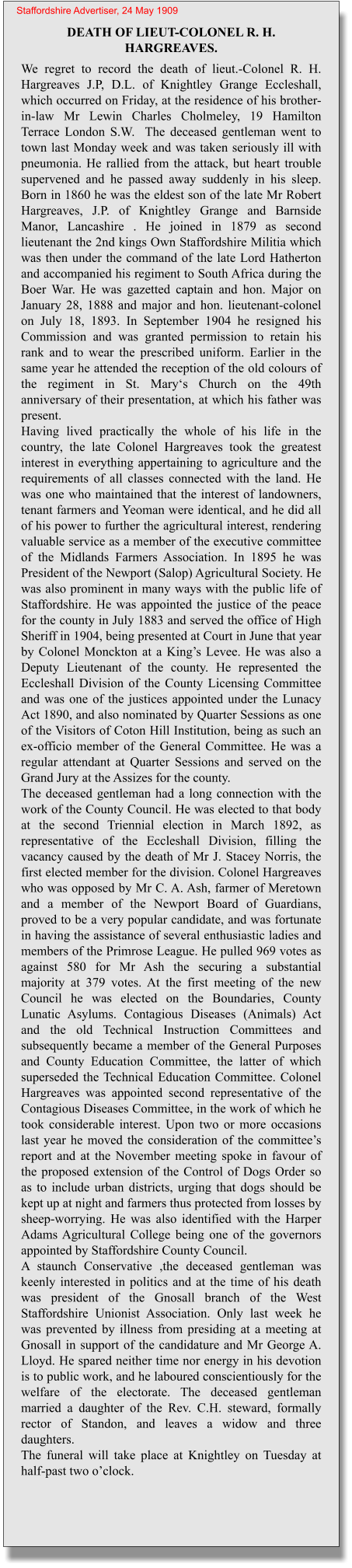 DEATH OF LIEUT-COLONEL R. H. HARGREAVES. We regret to record the death of lieut.-Colonel R. H. Hargreaves J.P, D.L. of Knightley Grange Eccleshall,  which occurred on Friday, at the residence of his brother-in-law Mr Lewin Charles Cholmeley, 19 Hamilton Terrace London S.W.  The deceased gentleman went to town last Monday week and was taken seriously ill with pneumonia. He rallied from the attack, but heart trouble supervened and he passed away suddenly in his sleep. Born in 1860 he was the eldest son of the late Mr Robert Hargreaves, J.P. of Knightley Grange and Barnside Manor, Lancashire . He joined in 1879 as second lieutenant the 2nd kings Own Staffordshire Militia which was then under the command of the late Lord Hatherton and accompanied his regiment to South Africa during the Boer War. He was gazetted captain and hon. Major on January 28, 1888 and major and hon. lieutenant-colonel on July 18, 1893. In September 1904 he resigned his Commission and was granted permission to retain his rank and to wear the prescribed uniform. Earlier in the same year he attended the reception of the old colours of the regiment in St. Mary‘s Church on the 49th anniversary of their presentation, at which his father was present.Having lived practically the whole of his life in the country, the late Colonel Hargreaves took the greatest interest in everything appertaining to agriculture and the requirements of all classes connected with the land. He was one who maintained that the interest of landowners, tenant farmers and Yeoman were identical, and he did all of his power to further the agricultural interest, rendering valuable service as a member of the executive committee of the Midlands Farmers Association. In 1895 he was President of the Newport (Salop) Agricultural Society. He was also prominent in many ways with the public life of Staffordshire. He was appointed the justice of the peace for the county in July 1883 and served the office of High Sheriff in 1904, being presented at Court in June that year by Colonel Monckton at a King’s Levee. He was also a Deputy Lieutenant of the county. He represented the Eccleshall Division of the County Licensing Committee and was one of the justices appointed under the Lunacy Act 1890, and also nominated by Quarter Sessions as one of the Visitors of Coton Hill Institution, being as such an ex-officio member of the General Committee. He was a regular attendant at Quarter Sessions and served on the Grand Jury at the Assizes for the county.The deceased gentleman had a long connection with the work of the County Council. He was elected to that body at the second Triennial election in March 1892, as representative of the Eccleshall Division, filling the vacancy caused by the death of Mr J. Stacey Norris, the first elected member for the division. Colonel Hargreaves who was opposed by Mr C. A. Ash, farmer of Meretown and a member of the Newport Board of Guardians, proved to be a very popular candidate, and was fortunate in having the assistance of several enthusiastic ladies and members of the Primrose League. He pulled 969 votes as against 580 for Mr Ash the securing a substantial majority at 379 votes. At the first meeting of the new Council he was elected on the Boundaries, County Lunatic Asylums. Contagious Diseases (Animals) Act and the old Technical Instruction Committees and subsequently became a member of the General Purposes and County Education Committee, the latter of which superseded the Technical Education Committee. Colonel Hargreaves was appointed second representative of the Contagious Diseases Committee, in the work of which he took considerable interest. Upon two or more occasions last year he moved the consideration of the committee’s report and at the November meeting spoke in favour of the proposed extension of the Control of Dogs Order so as to include urban districts, urging that dogs should be kept up at night and farmers thus protected from losses by sheep-worrying. He was also identified with the Harper Adams Agricultural College being one of the governors appointed by Staffordshire County Council.A staunch Conservative ,the deceased gentleman was keenly interested in politics and at the time of his death was president of the Gnosall branch of the West Staffordshire Unionist Association. Only last week he was prevented by illness from presiding at a meeting at Gnosall in support of the candidature and Mr George A. Lloyd. He spared neither time nor energy in his devotion is to public work, and he laboured conscientiously for the welfare of the electorate. The deceased gentleman married a daughter of the Rev. C.H. steward, formally rector of Standon, and leaves a widow and three daughters.The funeral will take place at Knightley on Tuesday at half-past two o’clock. Staffordshire Advertiser, 24 May 1909